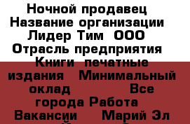 Ночной продавец › Название организации ­ Лидер Тим, ООО › Отрасль предприятия ­ Книги, печатные издания › Минимальный оклад ­ 25 300 - Все города Работа » Вакансии   . Марий Эл респ.,Йошкар-Ола г.